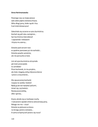 110
Anna Hertmanowska
Pewnego razu w mojej wiosce
żyła sobie piękna dziewica Krysia.
Włos długi jasny, białe rączki i lica.
Cud miód dziewczyna!
Zakochała się szczerze w synu burmistrza.
Kochali się pół roku namiętnie…
Syn burmistrza ślub obiecał
i zapowiedzi niebawem
i Krysia mu wierzy…
Dziecko pod sercem nosi
w spodnie jeansowe już nie wchodzi…
Dziecko powiła samotnie,
ale nie porzuciła w lesie.
List od syna burmistrza otrzymała
jak treść przeczytała
to zemdlała!
Pisze kochanek, że mu przykro,
ale ślub z bogatą córką młynarza bierze
i prosi o zrozumienie…
Dla opuszczonej kochanki
rozpacz to wielka i boleść!
Będą ją we wsi wytykać palcami,
śmiać się z jej boleści.
Nazwą puszczalską,
albo i gorzej…
Krysia ubrała się w markowe ciuchy
i nad jezioro opodal zmierza wieczorową porą.
Nikogo nie ma – cisza!
Dziecko w pieluszce w koszu
na brzegu jeziora zostawia…
A sama w bystrą toń jeziora się rzuca!
 