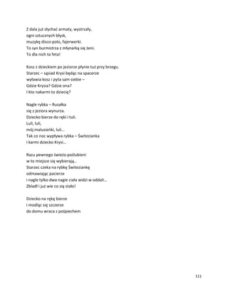 111
Z dala już słychać armaty, wystrzały,
ogni sztucznych błysk,
muzykę disco-polo, fajerwerki.
To syn burmistrza z młynarką się żeni.
To dla nich ta feta!
Kosz z dzieckiem po jeziorze płynie tuż przy brzegu.
Starzec – sąsiad Krysi będąc na spacerze
wyławia kosz i pyta sam siebie –
Gdzie Krysia? Gdzie ona?
I kto nakarmi to dziecię?
Nagle rybka – Rusałka
się z jeziora wynurza.
Dziecko bierze do ręki i tuli.
Luli, luli,
mój malusieńki, luli…
Tak co noc wypływa rybka – Świtezianka
i karmi dziecko Krysi…
Razu pewnego świeżo poślubieni
w to miejsce się wybierają…
Starzec czeka na rybkę Świteziankę
odmawiając pacierze
i nagle tylko dwa nagie ciała widzi w oddali…
Zbladł i już wie co się stało!
Dziecko na rękę bierze
i modląc się szczerze
do domu wraca z pośpiechem
 