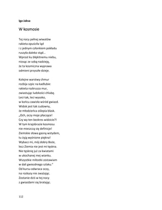 112
Iga Jaksa
W kosmosie
Tej nocy pełnej wiwatów
rakieta opuściła ląd
i z jednym członkiem pokładu
ruszyła daleko stąd…
Wprost ku błękitnemu niebu,
niosąc ze sobą nadzieję,
że ta kosmiczna wyprawa
odmieni przyszłe dzieje.
Kolejne warstwy chmur
rozbija szpic na kadłubie:
rakieta rozkrusza mur,
zwiastując ludzkości chlubę.
Leci tak, leci wysoko,
w końcu zawisła wśród gwiazd.
Widok jest tak cudowny,
że młodzieńca oślepia blask.
„Och, oczy moje płaczące!
Czy wy ten bezkres widzicie?!
W tym krajobrazie kosmosu
nie mieszczą się definicje!
Ziemskie słowa gasną wstydem,
tu żyją wyśnione piękna!
Wybacz mi, mój dobry Boże,
lecz Ziemia nie jest mi tęskna.
Nie tęsknię już za kwiatami
w ukochanej mej wianku.
Wszystkie miłostki zostawiam
w dali gwiezdnego szlaku.”
Od kursu odwraca oczy,
na rozkazy nie zważając.
Zostanie dziś w tej nocy
z gwiazdami się bratając.
 