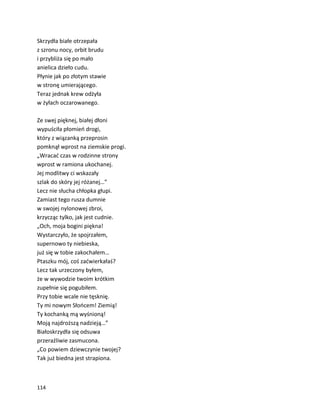 114
Skrzydła białe otrzepała
z szronu nocy, orbit brudu
i przybliża się po mało
anielica dzieło cudu.
Płynie jak po złotym stawie
w stronę umierającego.
Teraz jednak krew odżyła
w żyłach oczarowanego.
Ze swej pięknej, białej dłoni
wypuściła płomień drogi,
który z wiązanką przeprosin
pomknął wprost na ziemskie progi.
„Wracać czas w rodzinne strony
wprost w ramiona ukochanej.
Jej modlitwy ci wskazały
szlak do skóry jej różanej…”
Lecz nie słucha chłopka głupi.
Zamiast tego rusza dumnie
w swojej nylonowej zbroi,
krzycząc tylko, jak jest cudnie.
„Och, moja bogini piękna!
Wystarczyło, że spojrzałem,
supernowo ty niebieska,
już się w tobie zakochałem…
Ptaszku mój, coś zaćwierkałaś?
Lecz tak urzeczony byłem,
że w wywodzie twoim krótkim
zupełnie się pogubiłem.
Przy tobie wcale nie tęsknię.
Ty mi nowym Słońcem! Ziemią!
Ty kochanką mą wyśnioną!
Moją najdroższą nadzieją…”
Białoskrzydła się odsuwa
przeraźliwie zasmucona.
„Co powiem dziewczynie twojej?
Tak już biedna jest strapiona.
 