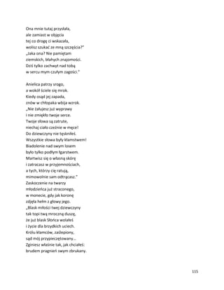 115
Ona mnie tutaj przysłała,
ale zamiast w objęcia
tej co drogę ci wskazała,
wolisz szukać ze mną szczęścia?”
„Jaka ona? Nie pamiętam
ziemskich, błahych znajomości.
Dziś tylko zachwyt nad tobą
w sercu mym czułym zagości.”
Anielica patrzy srogo,
a wokół ściele się mrok.
Kiedy osąd jej zapada,
znów w chłopaka wbija wzrok.
„Nie żałujesz już wyprawy
i nie zmiękło twoje serce.
Twoje słowa są zatrute,
niechaj ciało czeźnie w męce!
Do dziewczyny nie tęskniłeś.
Wszystkie słowa były kłamstwem!
Biadolenie nad swym losem
było tylko podłym łgarstwem.
Martwisz się o własną skórę
i zatracasz w przyjemnościach,
a tych, którzy cię ratują,
mimowolnie sam odtrącasz.”
Zaskoczenie na twarzy
młodzieńca już straconego,
w monecie, gdy jak koronę
zdjęła hełm z głowy jego.
„Blask miłości twej dziewczyny
tak topi twą mroczną duszę,
że już blask Słońca wolałeś
i życie dla brzydkich uciech.
Królu kłamców, zaślepiony,
sąd mój przypieczętowany…
Zginiesz właśnie tak, jak chciałeś:
brudem pragnień swym zbrukany.
 