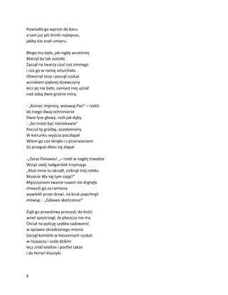 8
Powiodła go wprost do baru
a tam już pili drinki najlepsze,
jakby nie znali umiaru.
Błogo mu było, jak nigdy wcześniej
Marzył by tak zostało
Zaczął na twarzy czuć coś zimnego
i coś go w ramię szturchało.
Otworzył oczy i począł szukać
wzrokiem pięknej dziewczyny
lecz jej nie było, zamiast niej ujrzał
nad sobą dwie groźne miny.
- „Koniec imprezy, wstawaj Pan” – rzekli
do niego dwaj ochroniarze
Dwie łyse głowy, rośli jak dęby
- „bo może być nieciekawie”
Poczuł tę groźbę, oszołomiony
W kierunku wyjścia poczłapał
Wtem go coś tknęło i z przerażeniem
Za przegub dłoni się złapał.
-„Zaraz Panowie! „– rzekł w nagłej trwodze
Wciąż swój nadgarstek trzymając
„Ktoś mnie tu okradł, zniknął mój roleks
Musicie Wy się tym zająć!”
Mężczyznom twarze nawet nie drgnęły
chwycili go za ramiona
wywlekli przez drzwi, na bruk popchnęli
mówiąc - „Zabawa skończona!”
Ziąb go prawdziwy przeszył, do kości
wnet spostrzegł, że płaszcza nie ma
Chciał na policję szybko zadzwonić
w sprawie skradzionego mienia
Zaczął komórki w kieszeniach szukać
w rozpaczy i szale dzikim
lecz znikł telefon i portfel także
i do ferrari kluczyki.
 