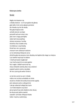 117
Katarzyna Jamka
Stróż
Nigdy nie dowiem się
o blady świecie - co mi przyjdzie do głowy
gdy tylko mnie serce głupie poniesie
do chwały czy też do wody
Raz gdy księżyca oko
zerkało akurat zza kąta
poszedł nad sam skraj i oto
jaka nam z tego pamiątka
Jakże był nieszczęśliwy
ubrany w jeansy i kurtkę
drżał bo choć środek zimy
nie dbał już o wymówkę
Drżał lecz nie z przyczyn
znanym nam szklanym ludziom
co to stetoskop kładą do serca
drżał bo gdy się wszyscy rano obudzą-nie będzie dla niego tu miejsca
I już telefon wyciszył na dobre
i myśli parszywe wygłuszył
i już miał uczynić to co jest godne
lecz nagle z oddali wynurzył się
stary człowiek Latarką dwa razy zaświeci
zapytał upiora czemu się pląta
W noc czarną jak welon śmierci
co też do czorta ty sam i młody
robisz nie za dnia w dodatku w zimie
wszak w chodzić do wody Jeszcze bez zgody
jest zakazane jak w całej gminie
i jak go zobaczył całego bez życia
-co miało dopiero się ziścić
jak przyjrzał się ciału blademu bez duszy
bo dusza jest pełna zawiści
zawołał -ach bida chłopcze biada
tobie i twemu szaleństwu
 