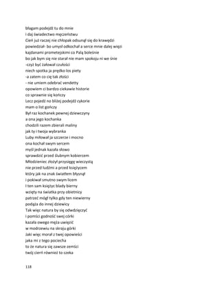 118
błagam podejdź tu do mnie
i daj świadectwo męczeństwu
Cień już raczej nie chłopak odsunął się do krawędzi
powiedział- bo umysł odkochał a serce mnie dalej więzi
kajdanami prometejskimi co Palą boleśnie
bo jak bym się nie starał nie mam spokoju ni we śnie
-czyż być żałował czułości
niech spotka ja prędko los piety
-a zatem co cię tak złości
- nie umiem odebrać vendetty
opowiem ci bardzo ciekawie historie
co sprawnie się kończy
Lecz pojedź no bliżej podejdź cykorie
mam o list gończy
Był raz kochanek pewnej dziewczyny
a ona jego kochanka
chodzili razem zbierali maliny
jak ty i twoja wybranka
Luby miłował ja szczerze i mocno
ona kochał swym sercem
myśl jednak kazała słowo
sprawdzić przed ślubnym kobiercem
Młodzieniec złożył przysięgę wieczystą
nie przed ludźmi a przed księżycem
który jak na znak światłem błysnął
i pokiwał smutno swym licem
I ten sam księżyc blady bierny
wzięty na światka przy obietnicy
patrzeć mógł tylko gdy ten niewierny
podąża do innej dziewicy
Tak więc natura by się odwdzięczyć
i pomści godność swej córki
kazała owego męża uwięzić
w modrzewiu na skraju górki
Jaki więc morał z twej opowieści
jaka mi z tego pociecha
to że natura się zawsze zemści
twój cierń również to czeka
 
