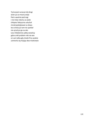 119
Tymczasem wracaj mój drogi
wiatr już za mocny wieje
Patrz uważnie pod nogi
i nie mów nikomu za wiele
chłopiec faktycznie usłuchał
chciał podziękować za słowo
lecz stróża już tam nie spotkał
nie ujrzał już go na oko
Lecz młodzieniec jakby weselszy
gdzie znikł problem nikt nie wie
on sam tylko gdy chodzi Przy wodzie
uśmiecha się mijając dwa modrzewie
 