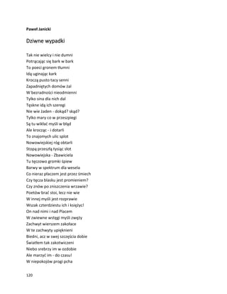 120
Paweł Janicki
Dziwne wypadki
Tak nie wielcy i nie dumni
Potrącając się bark w bark
To poeci gronem tłumni
Idą uginając kark
Kroczą pusto tacy senni
Zapadniętych domów żal
W bezradności nieodmienni
Tylko sina dla nich dal
Tęskne idą ich szeregi
Nie wie żaden - dokąd? skąd?
Tylko mary co w przeszpiegi
Są tu wikłać myśli w błąd
Ale krocząc - i dotarli
To znajomych ulic splot
Nowowiejskiej róg obtarli
Stopą przeszłą tysiąc słot
Nowowiejska - Zbawiciela
Tu tęczowo gromki śpiew
Barwy w spektrum dla wesela
Co nieraz płaczem jest przez śmiech
Czy tęcza blasku jest promieniem?
Czy znów po zniszczenia wrzawie?
Poetów brać stoi, lecz nie wie
W innej myśli jest rozprawie
Wszak czterdziestu ich i księżyc!
On nad nimi i nad Placem
W zwiewne wstęgi myśli zwęży
Zachwyt wierszem zakołace
W te zachwyty upięknieni
Biedni, acz w swej szczęścia dobie
Światłem tak zakotwiczeni
Niebo srebrzy im w ozdobie
Ale marzyć im - do czasu!
W niepokojów progi pcha
 