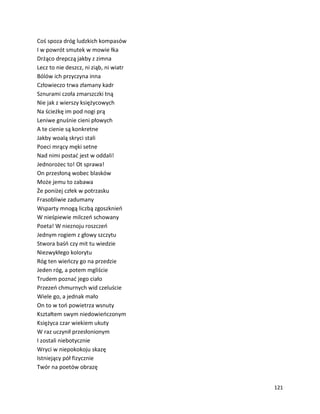 121
Coś spoza dróg ludzkich kompasów
I w powrót smutek w mowie łka
Drżąco drepczą jakby z zimna
Lecz to nie deszcz, ni ziąb, ni wiatr
Bólów ich przyczyna inna
Człowieczo trwa złamany kadr
Sznurami czoła zmarszczki tną
Nie jak z wierszy księżycowych
Na ścieżkę im pod nogi prą
Leniwe gnuśnie cieni płowych
A te cienie są konkretne
Jakby woalą skryci stali
Poeci mrący męki setne
Nad nimi postać jest w oddali!
Jednorożec to! Ot sprawa!
On przesłoną wobec blasków
Może jemu to zabawa
Że poniżej człek w potrzasku
Frasobliwie zadumany
Wsparty mnogą liczbą zgoszknień
W nieśpiewie milczeń schowany
Poeta! W nieznoju roszczeń
Jednym rogiem z głowy szczytu
Stwora baśń czy mit tu wiedzie
Niezwykłego kolorytu
Róg ten wieńczy go na przedzie
Jeden róg, a potem mgliście
Trudem poznać jego ciało
Przezeń chmurnych wid czeluście
Wiele go, a jednak mało
On to w toń powietrza wsnuty
Kształtem swym niedowieńczonym
Księżyca czar wiekiem ukuty
W raz uczynił przesłonionym
I zostali niebotycznie
Wryci w niepokokoju skazę
Istniejący pół fizycznie
Twór na poetów obrazę
 