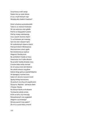 122
Uczyniwszy znaki swoje
Pędem leci w szlaki dalsze
A czy z myśli których roje
Wzejdą akty śladem trwalsze?
Dzień schylony w przedostatki
Także tu w mieście Krakowie
W czas wieczoru eter gładki
Pod to co bieg godzin powie
Pod tę mowę nadstawiają
Uszu swoich słuchać chętni
Tu w Krakowie jak mawiają
Sam ten eter słowem tętni
W rozdzielonych dawno rolach
Pod pomnikiem Mickiewicza
Niezmienione cztery zgoła
Ryt dziedzictwa je wylicza
Alegorie! Rzeźbą kute
By symbolem trwały w mocy
Stworzone nie li tylko dłutem
Na przekór każdej dziejów nocy
Czasów doba wżdy stanowi
Że ich wiary treść dziś blednie
Na cokole wieszcz się głowi
Gdzież dróg splot je zawiódł błędnie
W dywagacji martwe tony
Gdzie ich skronie marazm kreśli
Zgubą dialog naznaczony
W posłuch nie chcą ich współcześni
Ojczyzna, Męstwo - pierwsze dwie
I Poezja i Nauka
Na Starym Rynku w Krakowie
Tej dawnej szkoły sztuka
Kroki w tańcu się mieszają
Niespokojnych czas wyglądań
Alegorie czy knowają?
Mnożą swoich listę żądań?
Źle im w czasie który zmienił
 