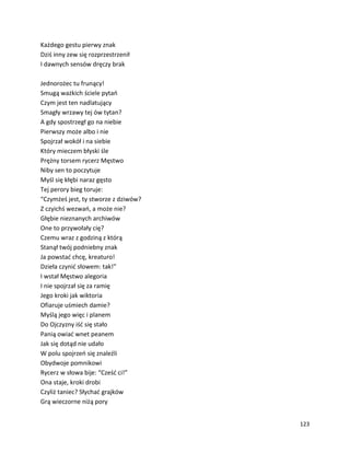 123
Każdego gestu pierwy znak
Dziś inny zew się rozprzestrzenił
I dawnych sensów dręczy brak
Jednorożec tu frunący!
Smugą ważkich ściele pytań
Czym jest ten nadlatujący
Smagły wrzawy tej ów tytan?
A gdy spostrzegł go na niebie
Pierwszy może albo i nie
Spojrzał wokół i na siebie
Który mieczem błyski śle
Prężny torsem rycerz Męstwo
Niby sen to poczytuje
Myśl się kłębi naraz gęsto
Tej perory bieg toruje:
“Czymżeś jest, ty stworze z dziwów?
Z czyichś wezwań, a może nie?
Głębie nieznanych archiwów
One to przywołały cię?
Czemu wraz z godziną z którą
Stanął twój podniebny znak
Ja powstać chcę, kreaturo!
Dzieła czynić słowem: tak!”
I wstał Męstwo alegoria
I nie spojrzał się za ramię
Jego kroki jak wiktoria
Ofiaruje uśmiech damie?
Myślą jego więc i planem
Do Ojczyzny iść się stało
Panią owiać wnet peanem
Jak się dotąd nie udało
W polu spojrzeń się znaleźli
Obydwoje pomnikowi
Rycerz w słowa bije: “Cześć ci!”
Ona staje, kroki drobi
Czyliż taniec? Słychać grajków
Grą wieczorne niżą pory
 