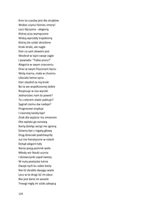 124
Kres to czasów jest dla strajków
Wobec czynu! Koniec zmory!
Lecz Ojczyzna - alegorią
Której oczy wymęczone
Widzą wprzódy trajektorią
Której źle szlaki skreślone
Kroki drobi, ale nagle
Eter co sam słowem jest
Wezbrał w tajni swoje żagle
I powiada: “Tobie precz!”
Alegoria w swym znaczeniu
Oraz w swym fizycznym byciu
Wolą marna, mała w chceniu
Uleciała lotnie życiu
Eter zdudnił za nią kroki
Bo ta we współczesnej dobie
Rozpisuje w nas wyroki
Jednorożec nam to powie?
To z eterem stwór paktuje?
Sygnał czemu ów nadaje?
Progresowi oręduje
I ciasnotę każdą łaje!
Znak dla wyjścia i ku zmianom
Oto wplata go osnową
Kartą dzieląc wciąż nie zgraną
Dziwny byt z rogatą głową
Dryg dzieciaki podchwyciły
Już nie hieratyczne w rolach
Dotąd alegorii tyły
Naraz pasją pomnik woła
Młody wir Nauki ucznia
I dziewczynki zapał świeży
W nuty poetycka lutnia
Dwoje tych ku sobie bieży
Nie liż zbrakło dwojgu wiele
Lecz w te drogi iść im obco
Nie jest dane im wesele
Trwogi mgłą im szlak zakopcą
 