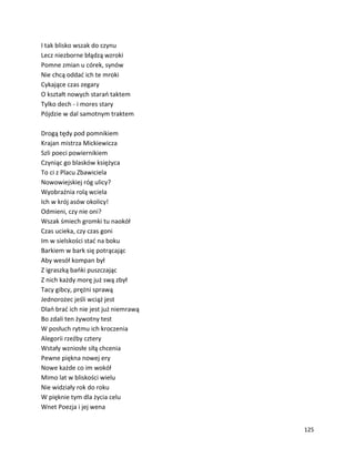 125
I tak blisko wszak do czynu
Lecz niezborne błądzą wzroki
Pomne zmian u córek, synów
Nie chcą oddać ich te mroki
Cykające czas zegary
O kształt nowych starań taktem
Tylko dech - i mores stary
Pójdzie w dal samotnym traktem
Drogą tędy pod pomnikiem
Krajan mistrza Mickiewicza
Szli poeci powiernikiem
Czyniąc go blasków księżyca
To ci z Placu Zbawiciela
Nowowiejskiej róg ulicy?
Wyobraźnia rolą wciela
Ich w krój asów okolicy!
Odmieni, czy nie oni?
Wszak śmiech gromki tu naokół
Czas ucieka, czy czas goni
Im w sielskości stać na boku
Barkiem w bark się potrącając
Aby wesół kompan był
Z igraszką bańki puszczając
Z nich każdy morę już swą zbył
Tacy gibcy, prężni sprawą
Jednorożec jeśli wciąż jest
Dlań brać ich nie jest już niemrawą
Bo zdali ten żywotny test
W posłuch rytmu ich kroczenia
Alegorii rzeźby cztery
Wstały wzniosłe siłą chcenia
Pewne piękna nowej ery
Nowe każde co im wokół
Mimo lat w bliskości wielu
Nie widziały rok do roku
W pięknie tym dla życia celu
Wnet Poezja i jej wena
 