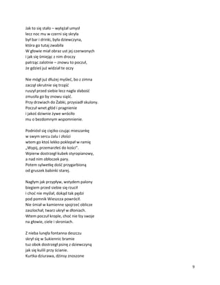 9
Jak to się stało – wytężał umysł
lecz noc mu w czerni się skryła
był bar i drinki, była dziewczyna,
która go tutaj zwabiła
W głowie miał obraz ust jej czerwonych
i jak się śmiejąc z nim droczy
patrząc zalotnie – znowu to poczuł,
że gdzieś już widział te oczy
Nie mógł już dłużej myśleć, bo z zimna
zaczął okrutnie się trząść
ruszył przed siebie lecz nagła słabość
zmusiła go by znowu siąść.
Przy drzwiach do Żabki, przysiadł skulony.
Poczuł wnet głód i pragnienie
i jakoś dziwnie żywe wróciło
mu o bezdomnym wspomnienie.
Podniósł się ciężko czując mieszankę
w swym sercu żalu i złości
wtem go ktoś lekko poklepał w ramię
„Wypij, przemarzłeś do kości”.
Wpierw dostrzegł kubek styropianowy,
a nad nim obłoczek pary.
Potem sylwetkę dość przygarbioną
od gruszek babinki starej.
Nagłym jak przypływ, wstydem palony
biegiem przed siebie się rzucił
i choć nie myślał, dokąd tak pędzi
pod pomnik Wieszcza powrócił.
Nie śmiał w kamienne spojrzeć oblicze
zaszlochał, twarz ukrył w dłoniach.
Wtem poczuł krople, choć nie łzy swoje
na głowie, ciele i skroniach.
Z nieba lunęła fontanna deszczu
skrył się w Sukiennic bramie
tuz obok dostrzegł psinę z dziewczyną
jak się kulili przy ścianie.
Kurtka dziurawa, dżinsy znoszone
 
