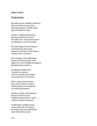 128
Aldona Jańczak
Fejsbużanka
Noc była ciemna, światłem niebieskim
ekran smartfona wciąż świecił.
Gwiazdy przygasły, zamilkło niebo,
tego dziś było mu trzeba
Patrząc na zdjęcie jak porażony,
postów przeczytał trzy strony.
Pomyślał cicho: “Jest grzechu warta.”
Już wiedział, że serce mu skradła.
Nie czeka długo, stuka w klawisze
i do dziewczyny wieść pisze.
Najpierw nieśmiało, że lubi wiersze,
muzykę, teatr, coś jeszcze.
Ekran przygasa, brak odpowiedzi.
Smutny, zmartwiony więc siedzi.
Nagle, ach, co to? Dźwięk messengera!
Niepokój duszę rozdziera.
Bo odpisała, dodała serce
i obiecała, że częściej
coś tam naskrobie, jeśli ochota,
może się nawet z nim spotkać.
Pisali z sobą ze dwa miesiące,
fejs tu fejs chcieli już w końcu.
Fejsbuk ułatwia im to spotkanie
na cichej leśnej polanie.
Drzewa szumiały, ptaki śpiewały,
płonął w nadziei las cały.
Podjechał autem prosto z salonu,
z piskiem zajeżdża okropnym.
Umilkły ptaki, zastygły drzewa,
w lesie ptak żaden nie śpiewa.
Na skraju drogi wnet zaparkował,
czułe dobiera dwa słowa.
 