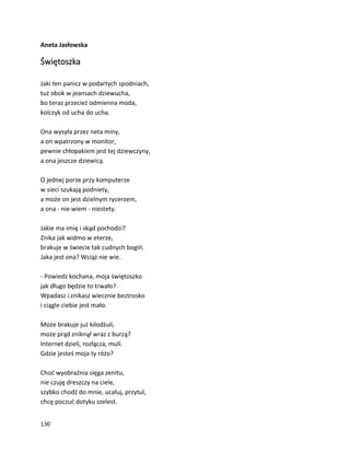 130
Aneta Jasłowska
Świętoszka
Jaki ten panicz w podartych spodniach,
tuż obok w jeansach dziewucha,
bo teraz przecież odmienna moda,
kolczyk od ucha do ucha.
Ona wysyła przez neta miny,
a on wpatrzony w monitor,
pewnie chłopakiem jest tej dziewczyny,
a ona jeszcze dziewicą.
O jednej porze przy komputerze
w sieci szukają podniety,
a może on jest dzielnym rycerzem,
a ona - nie wiem - niestety.
Jakie ma imię i skąd pochodzi?
Znika jak widmo w eterze,
brakuje w świecie tak cudnych bogiń.
Jaka jest ona? Wciąż nie wie.
- Powiedz kochana, moja świętoszko
jak długo będzie to trwało?
Wpadasz i znikasz wiecznie beztrosko
i ciągle ciebie jest mało.
Może brakuje już kilodżuli,
może prąd zniknął wraz z burzą?
Internet dzieli, rozłącza, muli.
Gdzie jesteś moja ty różo?
Choć wyobraźnia sięga zenitu,
nie czuję dreszczy na ciele,
szybko chodź do mnie, ucałuj, przytul,
chcę poczuć dotyku szelest.
 