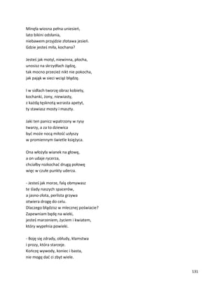 131
Minęła wiosna pełna uniesień,
lato bikini odsłania,
niebawem przyjdzie złotawa jesień.
Gdzie jesteś miła, kochana?
Jesteś jak motyl, niewinna, płocha,
unosisz na skrzydłach żądzę,
tak mocno przecież nikt nie pokocha,
jak pająk w sieci wciąż błądzę.
I w sidłach tworzę obraz kobiety,
kochanki, żony, niewiasty,
z każdą tęsknotą wzrasta apetyt,
ty stawiasz mosty i maszty.
Jaki ten panicz wpatrzony w rysy
twarzy, a za to dziewica
być może nocą miłość usłyszy
w promiennym świetle księżyca.
Ona włożyła wianek na głowę,
a on udaje rycerza,
chciałby rozkochać drugą połowę
więc w czułe punkty uderza.
- Jesteś jak morze, falą obmywasz
te ślady naszych spacerów,
a jasno-złota, perlista grzywa
otwiera drogę do celu.
Dlaczego błądzisz w mlecznej poświacie?
Zapewniam będę na wieki,
jesteś marzeniem, życiem i kwiatem,
który wypełnia powieki.
- Boję się zdrady, obłudy, kłamstwa
i prozy, która starzeje.
Kończę wywody, koniec i basta,
nie mogę dać ci zbyt wiele.
 