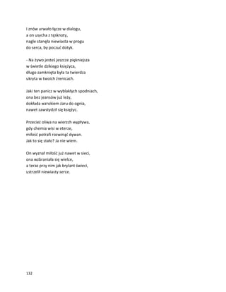 132
I znów urwało łącze w dialogu,
a on usycha z tęsknoty,
nagle stanęła niewiasta w progu
do serca, by poczuć dotyk.
- Na żywo jesteś jeszcze piękniejsza
w świetle dzikiego księżyca,
długo zamknięta była ta twierdza
ukryta w twoich źrenicach.
Jaki ten panicz w wyblakłych spodniach,
ona bez jeansów już leży,
dokłada wzrokiem żaru do ognia,
nawet zawstydził się księżyc.
Przecież oliwa na wierzch wypływa,
gdy chemia wisi w eterze,
miłość potrafi rozwinąć dywan.
Jak to się stało? Ja nie wiem.
On wyznał miłość już nawet w sieci,
ona wzbraniała się wielce,
a teraz przy nim jak brylant świeci,
ustrzelił niewiasty serce.
 