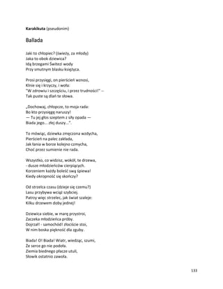 133
Karakikuta (pseudonim)
Ballada
Jaki to chłopiec? (świeży, za młody)
Jaka to obok dziewica?
Idą brzegami Świtezi wody
Przy smutnym blasku księżyca.
Prosi przysięgi, on pierścień wznosi,
Klnie się i krzyczy, i woła:
"W zdrowiu i szczęściu, i przez trudności!" --
Tak puste są dlań te słowa.
„Dochowaj, chłopcze, to moja rada:
Bo kto przysięgę naruszy!
— Tu jej głos szeptem z siły opada —
Biada jego... złej duszy...”.
To mówiąc, dziewka zmęczona wzdycha,
Pierścień na palec zakłada,
Jak łania w borze kolejno czmycha,
Choć przez sumienie nie rada.
Wszystko, co widzisz, wokół, te drzewa,
- dusze młodzieńców cierpiących.
Korzeniem każdy boleść swą śpiewa!
Kiedy okropność się skończy?
Od strzelca czasu (dzieje się czemu?)
Lasu przybywa wciąż szybciej.
Patrzy więc strzelec, jak świat szaleje:
Kilku drzewem doby jednej!
Dziewica siebie, w marę przystroi,
Zaczeka młodzieńca próby.
Dojrzał! - samochód! złociście stoi,
W nim boska piękność dla zguby.
Biada! O! Biada! Wiatr, wiedząc, szumi,
Że serce go nie podoła.
Ziemia biednego płacze utuli,
Słowik ostatnio zawoła.
 