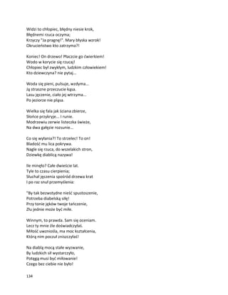 134
Widzi to chłopiec, błędny niesie krok,
Błędnemi rzuca oczyma;
Krzyczy "Ja pragnę!". Mary błyska wzrok!
Okrucieństwo kto zatrzyma?!
Koniec! On drzewo! Płaczcie go ćwierkiem!
Wodo w korycie się rzucaj!
Chłopiec był zwykłym, ludzkim człowiekiem!
Kto dziewczyna? nie pytaj...
Woda się pieni, pulsuje, wzdyma...
Ją straszne przeczucie kąsa.
Lasu jęczenie, ciało jej wtrzyma...
Po jeziorze nie pląsa.
Wielka się fala jak ściana zbierze,
Słońce przykryje... I runie.
Modrzewiu zerwie listeczka świeże,
Na dwa gałęzie rozsunie...
Co się wyłania?! To strzelec! To on!
Bladość mu lica pokrywa.
Nagle się rzuca, do wszelakich stron,
Dziewkę diablicą nazywa!
Ile minęło? Całe dwieście lat.
Tyle to czasu cierpienia;
Słuchał jęczenia spośród drzewa krat
I po raz snuł przemyślenia:
"By tak bezwstydne nieść spustoszenie,
Potrzeba diabelską siłę!
Przy tonie jęków twoje tańczenie,
Złu jednie może być miłe.
Winnym, to prawda. Sam się oceniam.
Lecz ty mnie źle doświadczyłaś.
Miłość uwzniośla, ma moc kształcenia,
Którą nim poczuł zniszczyłaś!
Na diablą mocą stałe wyzwanie,
By ludzkich sił wystarczyło,
Potęgą musi być miłowanie!
Czego bez ciebie nie było!
 