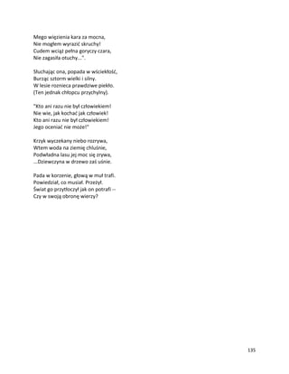 135
Mego więzienia kara za mocna,
Nie mogłem wyrazić skruchy!
Cudem wciąż pełna goryczy czara,
Nie zagasiła otuchy...".
Słuchając ona, popada w wściekłość,
Burząc sztorm wielki i silny.
W lesie roznieca prawdziwe piekło.
(Ten jednak chłopcu przychylny).
"Kto ani razu nie był człowiekiem!
Nie wie, jak kochać jak człowiek!
Kto ani razu nie był człowiekiem!
Jego oceniać nie może!"
Krzyk wyczekany niebo rozrywa,
Wtem woda na ziemię chluśnie,
Podwładna lasu jej moc się zrywa,
...Dziewczyna w drzewo zaś uśnie.
Pada w korzenie, głową w muł trafi.
Powiedział, co musiał. Przeżył.
Świat go przytłoczył jak on potrafi --
Czy w swoją obronę wierzy?
 