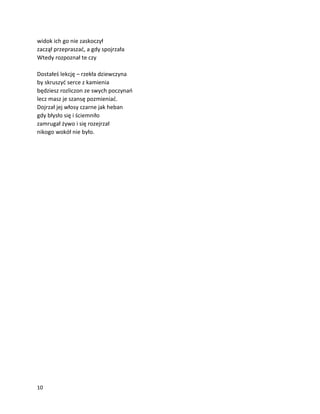 10
widok ich go nie zaskoczył
zaczął przepraszać, a gdy spojrzała
Wtedy rozpoznał te czy
Dostałeś lekcję – rzekła dziewczyna
by skruszyć serce z kamienia
będziesz rozliczon ze swych poczynań
lecz masz je szansę pozmieniać.
Dojrzał jej włosy czarne jak heban
gdy błysło się i ściemniło
zamrugał żywo i się rozejrzał
nikogo wokół nie było.
 