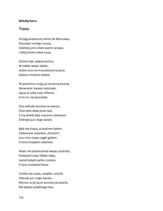 136
Mikołaj Karcz
Trawa
Pociąg pospieszny mknie do Warszawy,
Poszukać noclegu muszę,
Załatwię jutro dwie ważne sprawy,
I dalej przed siebie ruszę.
Zielone łąki, piękne jeziora,
W oddali widać obłoki,
Jedzie wraz ze mną wieczorna pora,
Zalewa mrokiem widoki.
W powietrzu czuję już wczesną wiosnę,
Skowronki, kwiaty nieśmiało,
Łączą ze sobą nuty miłosne,
A mi nic nie pozostało.
Ona odeszła wczoraj na zawsze,
Choć była obok przez lata,
Z nią chwile były znacznie ciekawsze,
Zniknęła już z tego świata.
Była mą trawą, ja wiatrem byłem,
Codziennie mówiłem „Kocham”,
Lecz inne trawy ciągle gaiłem,
A teraz kroplami szlocham.
Wiatr nie powstrzymał swojej zazdrości,
Podeptał trawy źdźbła słabe,
Łamał łodyżki pełne czułości,
A oczy zostawiał łzawe.
Uschła ma trawa, zwiędła, umarła,
Odeszła już z tego świata…
Niemoc w jej życie wczoraj się wdarła,
Nie będzie wspólnego lata.
 