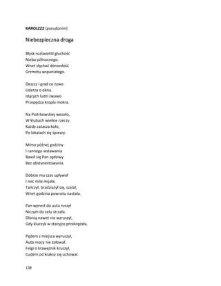 138
KAROLZ22 (pseudonim)
Niebezpieczna droga
Błysk rozświetlił głuchość
Nieba północnego.
Wnet słychać doniosłość
Grzmotu wspaniałego.
Deszcz i grad co żywo
Uderza o okna.
Idących ludzi żwawo
Przepędza kropla mokra.
Na Piotrkowskiej wesoło,
W klubach wielkie rzeczy.
Każdy zatacza koło,
Po lokalach się śpieszy.
Mimo późnej godziny
I rannego wstawania
Bawił się Pan sędziwy
Bez abstynentowania.
Dobrze mu czas upływał
I noc mile mijała;
Tańczył, bradziażył się, szalał,
Wnet godzina powrotu nastała.
Pan wprost do auta ruszył
Niczym do celu strzała.
Dłonią nawet nie wzruszył,
Gdy kluczyk w stacyjce przekręcała.
Pędem z miejsca wyruszył,
Auta mocy nie żałował.
Felgi o krawężnik kruszył,
Cudem od kraksy się uchował.
 