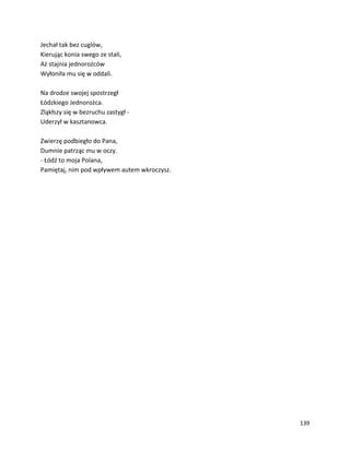 139
Jechał tak bez cuglów,
Kierując konia swego ze stali,
Aż stajnia jednorożców
Wyłoniła mu się w oddali.
Na drodze swojej spostrzegł
Łódzkiego Jednorożca.
Zląkłszy się w bezruchu zastygł -
Uderzył w kasztanowca.
Zwierzę podbiegło do Pana,
Dumnie patrząc mu w oczy.
- Łódź to moja Polana,
Pamiętaj, nim pod wpływem autem wkroczysz.
 