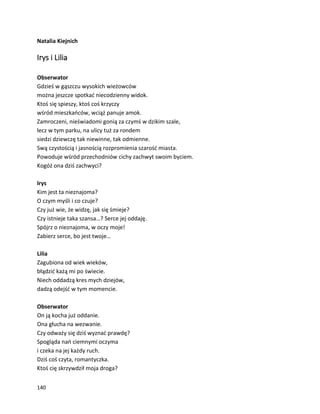 140
Natalia Kiejnich
Irys i Lilia
Obserwator
Gdzieś w gąszczu wysokich wieżowców
można jeszcze spotkać niecodzienny widok.
Ktoś się spieszy, ktoś coś krzyczy
wśród mieszkańców, wciąż panuje amok.
Zamroczeni, nieświadomi gonią za czymś w dzikim szale,
lecz w tym parku, na ulicy tuż za rondem
siedzi dziewczę tak niewinne, tak odmienne.
Swą czystością i jasnością rozpromienia szarość miasta.
Powoduje wśród przechodniów cichy zachwyt swoim byciem.
Kogóż ona dziś zachwyci?
Irys
Kim jest ta nieznajoma?
O czym myśli i co czuje?
Czy już wie, że widzę, jak się śmieje?
Czy istnieje taka szansa…? Serce jej oddaję.
Spójrz o nieznajoma, w oczy moje!
Zabierz serce, bo jest twoje…
Lilia
Zagubiona od wiek wieków,
błądzić każą mi po świecie.
Niech oddadzą kres mych dziejów,
dadzą odejść w tym momencie.
Obserwator
On ją kocha już oddanie.
Ona głucha na wezwanie.
Czy odważy się dziś wyznać prawdę?
Spogląda nań ciemnymi oczyma
i czeka na jej każdy ruch.
Dziś coś czyta, romantyczka.
Ktoś cię skrzywdził moja droga?
 