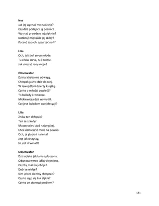 141
Irys
Jak jej wyznać me nadzieje?
Czy dziś podejść i ją poznać?
Wyznać prawdę o jej pięknie?
Dotknąć miękkość jej skóry?
Poczuć zapach, spojrzeć nań?
Lilia
Och, tak boli serce młode.
Tu znów krzyk, tu i boleść.
Jak uleczyć rany moje?
Obserwator
Dzisiaj chyba ma odwagę.
Chłopak jasny idzie do niej.
W lewej dłoni dzierży książkę.
Czy to o miłości powieść?
To ballady i romanse.
Mickiewicza dziś wymyślił.
Czy jest świadom swej decyzji?
Lilia
Znów ten chłopak?
Ten ze szkoły?
Muszę uciec stąd najprędzej.
Chce ośmieszyć mnie na pewno.
Och, ja głupia i naiwna!
Jest jak wszyscy,
to jest drwina!!!
Obserwator
Dziś ucieka jak łania spłoszona.
Odwraca wzrok jakby zlękniona.
Czyżby znali się oboje?
Dobrze widzę?
Kim jesteś ciemny chłopcze?
Czy to jego się tak zlękła?
Czy to on stanowi problem?
 