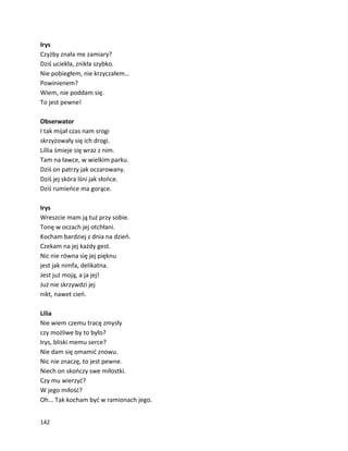 142
Irys
Czyżby znała me zamiary?
Dziś uciekła, znikła szybko.
Nie pobiegłem, nie krzyczałem…
Powinienem?
Wiem, nie poddam się.
To jest pewne!
Obserwator
I tak mijał czas nam srogi
skrzyżowały się ich drogi.
Lillia śmieje się wraz z nim.
Tam na ławce, w wielkim parku.
Dziś on patrzy jak oczarowany.
Dziś jej skóra lśni jak słońce.
Dziś rumieńce ma gorące.
Irys
Wreszcie mam ją tuż przy sobie.
Tonę w oczach jej otchłani.
Kocham bardziej z dnia na dzień.
Czekam na jej każdy gest.
Nic nie równa się jej pięknu
jest jak nimfa, delikatna.
Jest już moją, a ja jej!
Już nie skrzywdzi jej
nikt, nawet cień.
Lilia
Nie wiem czemu tracę zmysły
czy możliwe by to było?
Irys, bliski memu serce?
Nie dam się omamić znowu.
Nic nie znaczę, to jest pewne.
Niech on skończy swe miłostki.
Czy mu wierzyć?
W jego miłość?
Oh... Tak kocham być w ramionach jego.
 