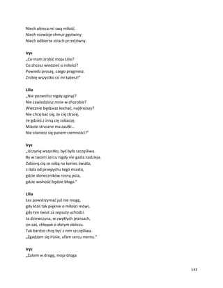 143
Niech obieca mi swą miłość.
Niech rozwieje chmur gęstwiny.
Niech odbierze strach przedziwny.
Irys
„Co mam zrobić moja Lilio?
Co chcesz wiedzieć o miłości?
Powiedz proszę, czego pragniesz.
Zrobię wszystko co mi każesz!”
Lilia
„Nie pozwolisz nigdy zginąć?
Nie zawiedziesz mnie w chorobie?
Wiecznie będziesz kochać, najdroższy?
Nie chcę bać się, że cię stracę,
że gdzieś z inną cię zobaczę.
Miasto straszne ma zaułki…
Nie staniesz się panem ciemności?”
Irys
„Uczynię wszystko, byś była szczęśliwa.
By w twoim sercu nigdy nie gasła nadzieja.
Zabiorę cię ze sobą na koniec świata,
z dala od przepychu tego miasta,
gdzie słoneczników rosną pola,
gdzie wolność będzie błoga.”
Lilia
Łez powstrzymać już nie mogę,
gdy ktoś tak pięknie o miłości mówi,
gdy ten świat za zepsuty uchodzi.
Ja dziewczyna, w zwykłych jeansach,
on zaś, chłopak o złotym obliczu.
Tak bardzo chcę być z nim szczęśliwa.
„Zgadzam się Irysie, ufam sercu memu.”
Irys
„Zatem w drogę, moja droga
 