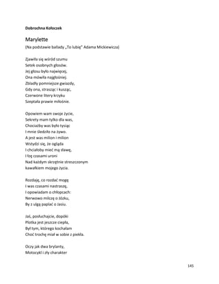 145
Dobrochna Kołoczek
Marylette
(Na podstawie ballady „To lubię” Adama Mickiewicza)
Zjawiła się wśród szumu
Setek osobnych głosów.
Jej głosu było najwięcej,
Ona mówiła najgłośniej.
Zbladły pomniejsze gwiazdy,
Gdy ona, strasząc i kusząc,
Czerwone litery krzyku
Szeptała prawie miłośnie.
Opowiem wam swoje życie,
Sekrety mam tylko dla was,
Chociażby was było tysiąc
I mnie śledziło na żywo.
A jest was milion i milion
Wstydzi się, że ogląda
I chciałoby mieć mą sławę,
I łzę czasami uroni
Nad każdym skrzętnie streszczonym
kawałkiem mojego życia.
Rozdaję, co rozdać mogę
I was czasami nastraszę,
I opowiadam o chłopcach:
Nerwowo milczę o Józku,
By z ulgą paplać o Jasiu.
Jaś, posłuchajcie, dopóki
Plotka jest jeszcze ciepła,
Był tym, którego kochałam
Choć trochę miał w sobie z piekła.
Oczy jak dwa brylanty,
Motocykl i zły charakter
 