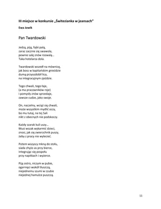11
III miejsce w konkursie „Świtezianka w jeansach”
Ewa Jowik
Pan Twardowski
Jedzą, piją, fajki palą,
zaraz zacznie się swawola,
pewnie salę znów rozwalą…
Taka hotelarza dola.
Twardowski wszedł na mównicę,
jak boss w kapitańskim gnieździe
dumą przyozdobił lica,
na integracyjnym zjeździe.
Tego chwali, tego łaje,
(a ma pracowników roje)
i pomysły znów sprzedaje,
zawsze cudze, jako swoje.
On, naczelny, wciąż się chwali,
może wszystkim mydlić oczy,
bo mu tutaj, na tej Sali
nikt z obecnych nie podskoczy.
Każdy szarak kuli uszy…
Musi wszak wykarmić dzieci,
znosi, jak się zwierzchnik puszy,
żeby z pracy nie wylecieć.
Potem wszyscy mkną do stołu,
siada chyżo as przy bierce,
integrując się pospołu
przy napitkach i wyżerce.
Piją ostro, niczym w pubie,
ogarnięci wokół tłuszczą,
niejednemu szumi w czubie
niejednej hamulce puszczą.
 