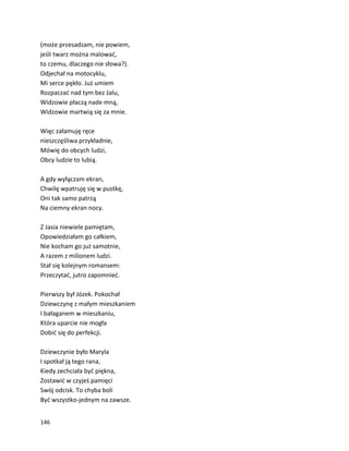 146
(może przesadzam, nie powiem,
jeśli twarz można malować,
to czemu, dlaczego nie słowa?).
Odjechał na motocyklu,
Mi serce pękło. Już umiem
Rozpaczać nad tym bez żalu,
Widzowie płaczą nade mną,
Widzowie martwią się za mnie.
Więc załamuję ręce
nieszczęśliwa przykładnie,
Mówię do obcych ludzi,
Obcy ludzie to lubią.
A gdy wyłączam ekran,
Chwilę wpatruję się w pustkę,
Oni tak samo patrzą
Na ciemny ekran nocy.
Z Jasia niewiele pamiętam,
Opowiedziałam go całkiem,
Nie kocham go już samotnie,
A razem z milionem ludzi.
Stał się kolejnym romansem:
Przeczytać, jutro zapomnieć.
Pierwszy był Józek. Pokochał
Dziewczynę z małym mieszkaniem
I bałaganem w mieszkaniu,
Która uparcie nie mogła
Dobić się do perfekcji.
Dziewczynie było Maryla
I spotkał ją tego rana,
Kiedy zechciała być piękna,
Zostawić w czyjeś pamięci
Swój odcisk. To chyba boli
Być wszystko-jednym na zawsze.
 