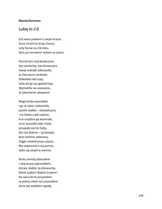 149
Maciej Koncman
Lubię to 2.0
Coś wam powiem o swym bracie,
Życie stracił na Snap-chacie,
only fansie czy tik-toku,
Sam już nie wiem! Jestem w szoku!
Poznał tam mój biedaczyna
Sex-workerkę, ów dziewczyna
Swoje wdzięki odkrywała,
w internecie zarabiała.
Odwalała taki szajs,
żeby wciąż się zgadzał hajs.
Wymyśliła raz wyzwanie,
w zakochanie udawanie.
Mego brata wyszukała
i go w sobie rozkochała,
poszło szybko – oświadczyny
i na ślubie z pół rodziny.
A w urzędzie go wyśmiała,
za to wszystko lajki miała,
posypały się też hejty,
dla niej dobrze – są donejty.
Brat totalnie załamany,
Ciągle chodził wręcz pijany,
Nie zapomniał o tej pannie,
tylko się utopił w wannie.
Bratu zemstę obiecałem
i swą duszę zaprzedałem,
dorwij, diable, tę dziewuchę,
Niech zapłaci! Będzie trupem!
Na warunki te przystałem,
w jednej chwili żyć przestałem.
Zaraz jak wydałem zgodę,
 