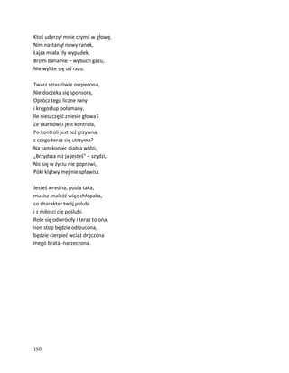 150
Ktoś uderzył mnie czymś w głowę.
Nim nastanął nowy ranek,
Łajza miała zły wypadek,
Brzmi banalnie – wybuch gazu,
Nie wyliże się od razu.
Twarz straszliwie oszpecona,
Nie doczeka się sponsora,
Oprócz tego liczne rany
i kręgosłup połamany.
Ile nieszczęść zniesie głowa?
Ze skarbówki jest kontrola,
Po kontroli jest też grzywna,
z czego teraz się utrzyma?
Na sam koniec diabła widzi,
„Brzydsza niż ja jesteś” – szydzi,
Nic się w życiu nie poprawi,
Póki klątwy mej nie spławisz.
Jesteś wredna, pusta taka,
musisz znaleźć więc chłopaka,
co charakter twój polubi
i z miłości cię poślubi.
Role się odwróciły i teraz to ona,
non stop będzie odrzucona,
będzie cierpieć wciąż dręczona
mego brata -narzeczona.
 