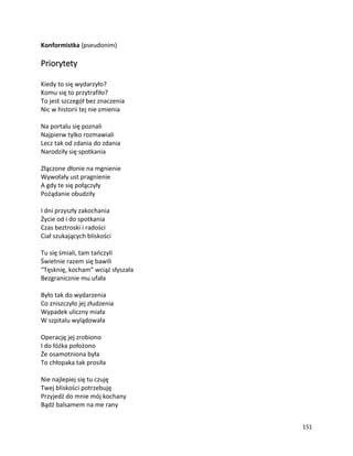 151
Konformistka (pseudonim)
Priorytety
Kiedy to się wydarzyło?
Komu się to przytrafiło?
To jest szczegół bez znaczenia
Nic w historii tej nie zmienia
Na portalu się poznali
Najpierw tylko rozmawiali
Lecz tak od zdania do zdania
Narodziły się spotkania
Złączone dłonie na mgnienie
Wywołały ust pragnienie
A gdy te się połączyły
Pożądanie obudziły
I dni przyszły zakochania
Życie od i do spotkania
Czas beztroski i radości
Ciał szukających bliskości
Tu się śmiali, tam tańczyli
Świetnie razem się bawili
“Tęsknię, kocham” wciąż słyszała
Bezgranicznie mu ufała
Było tak do wydarzenia
Co zniszczyło jej złudzenia
Wypadek uliczny miała
W szpitalu wylądowała
Operację jej zrobiono
I do łóżka położono
Że osamotniona była
To chłopaka tak prosiła
Nie najlepiej się tu czuję
Twej bliskości potrzebuję
Przyjedź do mnie mój kochany
Bądź balsamem na me rany
 