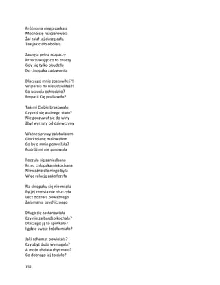 152
Próżno na niego czekała
Mocno się rozczarowała
Żal zalał jej duszę całą
Tak jak ciało obolałą
Zasnęła pełna rozpaczy
Przeczuwając co to znaczy
Gdy się tylko obudziła
Do chłopaka zadzwoniła
Dlaczego mnie zostawiłeś?!
Wsparcia mi nie udzieliłeś?!
Co uczucia ochłodziło?
Empatii Cię pozbawiło?
Tak mi Ciebie brakowało!
Czy coś się ważnego stało?
Nie poczuwał się do winy
Zbył wyrzuty od dziewczyny
Ważne sprawy załatwiałem
Cioci ścianę malowałem
Co by o mnie pomyślała?
Podróż mi nie pasowała
Poczuła się zaniedbana
Przez chłopaka niekochana
Nieważna dla niego była
Więc relację zakończyła
Na chłopaku się nie mściła
By jej zemsta nie niszczyła
Lecz doznała poważnego
Załamania psychicznego
Długo się zastanawiała
Czy nie za bardzo kochała?
Dlaczego ją to spotkało?
I gdzie swoje źródła miało?
Jaki schemat powielała?
Czy zbyt dużo wymagała?
A może chciała zbyt mało?
Co dobrego jej to dało?
 