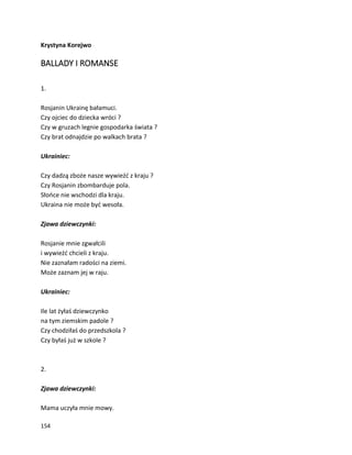 154
Krystyna Korejwo
BALLADY I ROMANSE
1.
Rosjanin Ukrainę bałamuci.
Czy ojciec do dziecka wróci ?
Czy w gruzach legnie gospodarka świata ?
Czy brat odnajdzie po walkach brata ?
Ukrainiec:
Czy dadzą zboże nasze wywieźć z kraju ?
Czy Rosjanin zbombarduje pola.
Słońce nie wschodzi dla kraju.
Ukraina nie może być wesoła.
Zjawa dziewczynki:
Rosjanie mnie zgwałcili
i wywieźć chcieli z kraju.
Nie zaznałam radości na ziemi.
Może zaznam jej w raju.
Ukrainiec:
Ile lat żyłaś dziewczynko
na tym ziemskim padole ?
Czy chodziłaś do przedszkola ?
Czy byłaś już w szkole ?
2.
Zjawa dziewczynki:
Mama uczyła mnie mowy.
 