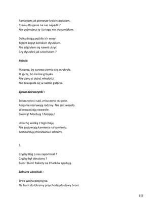155
Pamiętam jak pierwsze kroki stawiałam.
Czemu Rosjanie na nas napadli ?
Nie pojmujesz ty i ja tego nie zrozumiałam.
Dziką drogą pędziły ich wozy.
Tętent kopyt końskich słyszałam.
Nie zdążyłam się nawet ukryć
Czy słyszałeś jak szlochałam ?
Rolnik:
Płaczesz, bo surowa ziemia cię przykryła.
Ja jęczę, bo ziemia grząska.
Nie dano ci dożyć młodości.
Nie zawiązała się w sadzie gałązka.
Zjawa dziewczynki :
Zniszczono ci sad, zniszczono też pole.
Rosjanie rozrywają rodziny. Nie jest wesoło.
Wprowadzają swawole.
Gwałcą! Mordują ! Zabijają !
Uciechę wielką z tego mają.
Nie zostawiają kamienia na kamieniu.
Bombardują mieszkania i schrony.
3.
Czyżby Bóg o nas zapomniał ?
Czyżby był obrażony ?
Bum ! Bum! Rakiety na Charków spadają.
Żołnierz ukraiński :
Trwa wojna pozycyjna.
Na front do Ukrainy przychodzą dostawy broni.
 