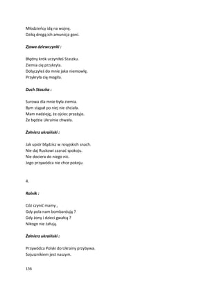156
Młodzieńcy idą na wojnę.
Dziką drogą ich amunicja goni.
Zjawa dziewczynki :
Błędny krok uczyniłeś Staszku.
Ziemia cię przykryła.
Dołączyłeś do mnie jako niemowlę.
Przykryła cię mogiła.
Duch Staszka :
Surowa dla mnie była ziemia.
Bym stąpał po niej nie chciała.
Mam nadzieję, że ojciec przeżyje.
Że będzie Ukrainie chwała.
Żołnierz ukraiński :
Jak upiór błądzisz w rosyjskich snach.
Nie daj Ruskowi zaznać spokoju.
Nie dociera do niego nic.
Jego przywódca nie chce pokoju.
4.
Rolnik :
Cóż czynić mamy ,
Gdy pola nam bombardują ?
Gdy żony i dzieci gwałcą ?
Nikogo nie żałują.
Żołnierz ukraiński :
Przywódca Polski do Ukrainy przybywa.
Sojusznikiem jest naszym.
 