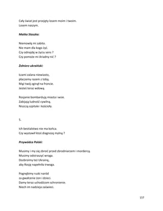 157
Cały świat jest przejęty losem moim i twoim.
Losem naszym.
Matka Staszka:
Niemowlę mi zabito.
Nie mam dla kogo żyć.
Czy odnajdę w życiu sens ?
Czy pomoże mi Ariadny nić ?
Żołnierz ukraiński:
Łzami zalana niewiasto,
płaczemy razem z tobą.
Mąż twój zginął na froncie.
Jesteś teraz wdową.
Rosjanie bombardują miasta i wsie.
Zabijają ludność cywilną.
Niszczą szpitale i kościoły.
5.
Ich bestialstwo nie ma końca.
Czy wystawił ktoś diagnozę mylną ?
Przywódca Polski:
Musimy i my się zbroić przed zbrodniarzem i mordercą.
Musimy odstraszyć wroga.
Dozbroimy też Ukrainę,
aby Rosję napełniła trwoga.
Pognębimy ruski naród
za gwałcenie żon i dzieci.
Damy teraz uchodźcom schronienie.
Niech im nadzieja zaświeci.
 