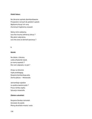 158
Polski lekarz:
Na Ukrainie szpitale zbombardowane.
Przywoźcie rannych do polskich szpitali.
Będziemy leczyć ich rany.
Zranionych będziemy zszywali.
Skórę nićmi załatamy.
Lecz kto traumy żołnierzy uleczy ?
My jakoś radę damy.
Lecz kto żony w domach pocieszy ?
6.
Rolnik:
Na zboże z Ukrainy
czeka afrykański świat.
je mamy wywieźć ?
Kto nam odpowie, no jak ?
Żniwa na Ukrainie
nijak przebiegają.
Rosjanie bombardują pola.
Ziemia płacze. – Niewesoła.
Jak kombajn wjedzie
na podziurawione pola ?
Praca rolnika ciężka.
Sytuacja niewesoła.
Żołnierz ukraiński:
Rosjanie Donbas ostrzelali.
Zarzewie zła wylali.
Płoną ukraińskie miasta i wsie.
 