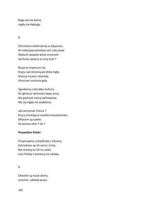 160
Boga się nie boicie
nigdy nie klękając.
8.
Ostrzelano elektrownię w Zaporożu.
W niebezpieczeństwie stoi cały świat.
Wybuch wywoła wiele zniszczeń.
Jak bratu spojrzy w oczy brat ?
Rosja to imperium zła.
Krąży nad Ukrainą jak dzika mgła.
Niszczy muzea i kościoły.
Ukrainiec zostanie goły.
Ograbiony z dorobku kultury.
W zgliszcza obrócone będą mury.
Ale godność naszą zachowamy.
My się nigdy nie poddamy.
Jak zatrzymać Putina ?
Ruscy strzelają w osiedla mieszkaniowe.
Ofiarami są cywile.
Ile jeszcze ofiar ? Ile ?
Przywódca Polski:
Przyjmujemy uchodźców z Ukrainy.
Zatroskane są ich serca i miny.
Nie wiedzą co ich tu czeka.
Lecz Polska z pomocą nie zwleka.
9.
Otwarte są nasze domy,
uczelnie, zakłady pracy.
 
