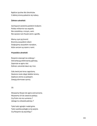 161
Bądźcie życzliwi dla Ukraińców.
Z dobrej strony pokażcie się rodacy.
Żołnierz ukraiński:
Zachwyceni jesteśmy polskimi krabami.
Polska militarnie nas wsparła.
Nie zostaliśmy z niczym, sami.
Nie wyrwie nam Rusek ziemi z gardła.
Mamy czym jej bronić.
Bronimy wszystkimi siłami
Dziękujemy wszystkim narodom,
które sercem są razem z nami.
Przywódca ukraiński:
Rosjanie zewsząd nas atakują !
Ostrzeliwują elektrownię jądrową.
Zaporoże w ogniu stoi.
Żołnierz ukraiński dwoi się i troi.
Cały świat jest teraz zagrożony.
Skażenie może objąć dalekie tereny.
Zapłacze ziemia za pokojem.
Zawyją alarmowe syreny.
10.
Wzywamy Rosjan do ognia wstrzymania.
Wzywamy ich do zawarcia pokoju.
Czy Putin nie ma sumienia ?
Jakiego to człowiek pokroju ?
Tyleż ludzi zginęło i nadal ginie.
Tyleż cywilów poległo w tej wojnie.
Czy Rosjanie się wycofają ?
 