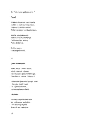 162
Czy Putin może spać spokojnie ?
Papież:
Wzywam Rosjan do zaprzestania
ataków na elektrownie jądrowe.
Do czego to dziś dochodzi ?
Wykorzystuje się bomby atomowe.
Niechaj pokój zapanuje.
Na nienawiść Putin choruje.
Zachłanność na władzę
Putina dziś zżera.
A niebo płacze.
Szaty Bóg rozdziera.
11.
Zjawa dziewczynki:
Niebo płacze i ziemia płacze.
Już cię ojcze nie zobaczę.
Już nie usłyszę głosu matczynego.
Odeszłam na zawsze. Dlaczego ?
Dopiero zaczynałam stąpać po ziemi.
- Rozwijać się jak kwiat.
Tak szybko odeszłam.
Ledwo co ujrzałam świat.
Ukrainiec:
Strzelają Rosjanie dzień i noc.
Nie można spać spokojnie.
Trwa okupacja Kijowa.
Strasznie jest na wojnie.
 