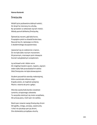 165
Hanna Kosiorek
Śnieżyczka
Wiódł życie pozbawione dobrych wieści,
Aż skręcił w nieznaną mu uliczkę,
By sprawdzić co właściwie się tam mieści.
Wtedy poznał delikatną Śnieżyczkę.
Śpiewał jej nocami, gdy były burze,
Przepiękne pieśni w dowód braterstwa.
Nauczył się ich, śpiewając w chórze,
Z akademickiego duszpasterstwa.
Upewniał się on codziennie o świcie ,
Że nie była tylko nocnym marzeniem.
W porannym, miarowym psim skowycie
Dumali nad globalnym ociepleniem.
Ją cechował urok i dobre serce
On mógł być boskim ojcem, mężem, zięciem
Jeden tylko fakt przeszkadzał im wielce
Otóż Śnieżyczka nie była dziewczęciem.
Student poszedł do wierzby niebosiężnej,
Która zacieśniała miłosne więzi.
Krążyły wieści, że mądrość potężnej
Płynie z rdzenia do pnia i gałęzi.
Wierzba wysłuchała bardzo cierpliwie
Lamentu utrapionego człowieka
To wszystko skończyć się może szczęśliwie,
Ale proszę pana, niech pan nie zwleka.
Niech pan rzewnie swoją Śnieżyczkę chroni
Od zgiełku, śniegu, wrzawy, zawieruchy.
I choć nie pocałuje pan jej skroni,
Ona doświadczy przypływu otuchy.
 