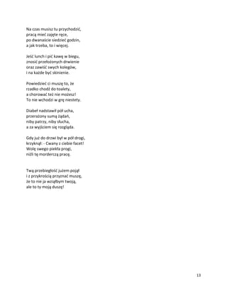 13
Na czas musisz tu przychodzić,
pracą mieć zajęte ręce,
po dwanaście siedzieć godzin,
a jak trzeba, to i więcej.
Jeść lunch i pić kawę w biegu,
znosić przełożonych drwienie
oraz zawiść swych kolegów,
i na każde być skinienie.
Powiedzieć ci muszę to, że
rzadko chodź do toalety,
a chorować też nie możesz!
To nie wchodzi w grę niestety.
Diabeł nadstawił pół ucha,
przerażony sumą żądań,
niby patrzy, niby słucha,
a za wyjściem się rozgląda.
Gdy już do drzwi był w pół drogi,
krzyknął: - Cwany z ciebie facet!
Wolę swego piekła progi,
niźli tę morderczą pracę.
Twą przebiegłość jużem pojął
i z przykrością przyznać muszę,
że to nie ja wziąłbym twoją,
ale to ty moją duszę!
 