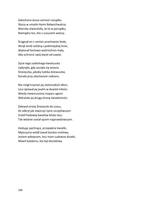 166
Zakochana dusza zamiast rozsądku
Słyszy w umyśle Hymn Bałwochwalczy.
Wierzba stwierdziła, że to w porządku,
Niemądry ten, kto z uczuciem walczy.
Ściągnął on z ramion prochowiec biały,
Wziął żerdź solidną z podmiejskiej kniei,
Wykonał fachowo wiatrochron mały,
Aby ochronić swój kwiat od zawiei.
Życie tego subtelnego kwiatuszka
Upłynęło, gdy zaczęła się wiosna.
Śnieżyczka, jakoby ludzka dziewuszka,
Konała przy ukochanym radosna.
Nie mógł trzymać jej zieloniutkich dłoni,
Lecz śpiewał jej psalm w dowód miłości.
Wtedy niewzruszona rozpacz agonii
Wdrażała jej drugą stronę świadomości.
Żałował stratę Śnieżyczki do czasu,
Aż odkrył jak stworzyć życie szczęśliwszym
Zrobił hodowlę kwiatów blisko lasu.
Tak właśnie został ojcem najprawdziwszym.
Hodując pachnące, przepiękne kwiatki,
Mężczyzna wiódł żywot bardzo cnotliwy,
Jestem wdowcem, lecz mam cudowne dziatki,
Mówił każdemu, kto był dociekliwy
 