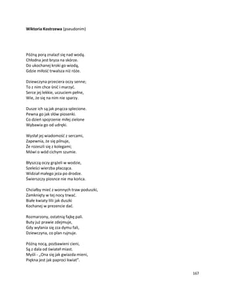 167
Wiktoria Kostrzewa (pseudonim)
Późną porą znalazł się nad wodą.
Chłodna jest bryza na skórze.
Do ukochanej kroki go wiodą,
Gdzie miłość trwalsza niż róże.
Dziewczyna przeciera oczy senne;
To z nim chce śnić i marzyć.
Serce jej lekkie, uczuciem pełne,
Wie, że się na nim nie sparzy.
Dusze ich są jak pnącza splecione.
Pewna go jak słów piosenki.
Co dzień spojrzenie miłej zielone
Wybawia go od udręki.
Wysłał jej wiadomość z sercami,
Zapewnia, że się pilnuje,
Że rozeszli się z kolegami;
Mówi o wód cichym szumie.
Błyszczą oczy grążeli w wodzie,
Szeleści wierzba płacząca.
Widział małego jeża po drodze.
Świerszczy piosnce nie ma końca.
Chciałby mieć z wonnych traw poduszki,
Zamknięty w tej nocy trwać.
Białe kwiaty lilii jak duszki
Kochanej w prezencie dać.
Rozmarzony, ostatnią fajkę pali.
Buty już prawie zdejmuje,
Gdy wyłania się zza dymu fali,
Dziewczyna, co plan rujnuje.
Późną nocą, pozbawieni cieni,
Są z dala od świateł miast.
Myśli - „Ona się jak gwiazda mieni,
Piękna jest jak paproci kwiat”.
 